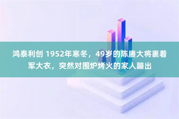 鸿泰利创 1952年寒冬，49岁的陈赓大将裹着军大衣，突然对围炉烤火的家人蹦出