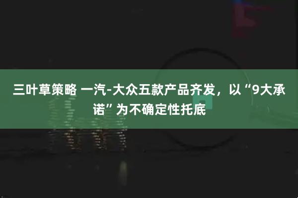 三叶草策略 一汽-大众五款产品齐发，以“9大承诺”为不确定性托底