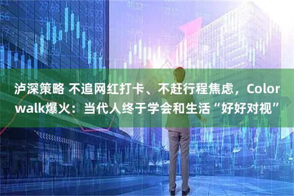 泸深策略 不追网红打卡、不赶行程焦虑，Colorwalk爆火：当代人终于学会和生活“好好对视”