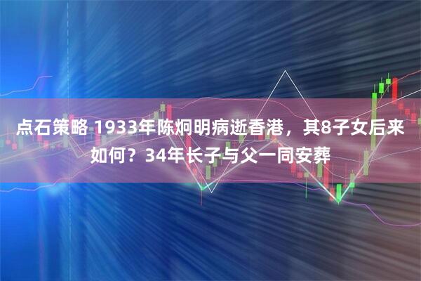 点石策略 1933年陈炯明病逝香港，其8子女后来如何？34年长子与父一同安葬