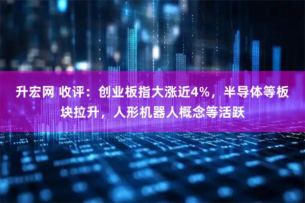 升宏网 收评：创业板指大涨近4%，半导体等板块拉升，人形机器人概念等活跃