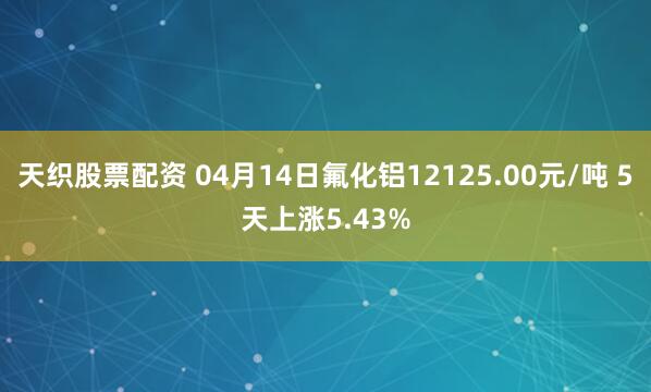 天织股票配资 04月14日氟化铝12125.00元/吨 5天上涨5.43%